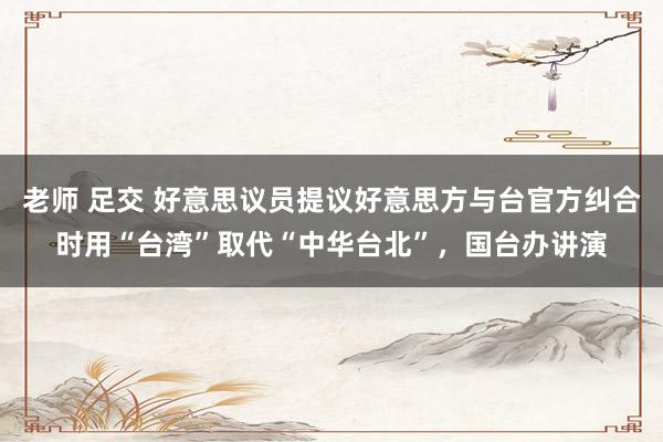 老师 足交 好意思议员提议好意思方与台官方纠合时用“台湾”取代“中华台北”，国台办讲演