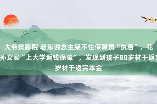 大爷操影院 老东说念主架不住保障员“执着”，花6万给孙女买“上大学返钱保障”，发现到孩子80岁材干返完本金