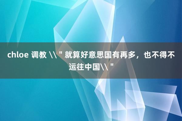 chloe 调教 \＂就算好意思国有再多，也不得不运往中国\＂