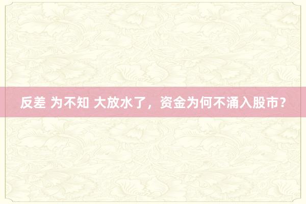 反差 为不知 大放水了，资金为何不涌入股市？