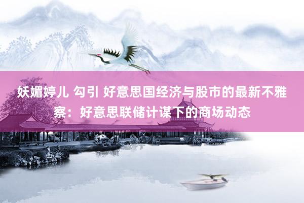 妖媚婷儿 勾引 好意思国经济与股市的最新不雅察：好意思联储计谋下的商场动态