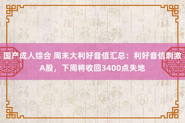 国产成人综合 周末大利好音信汇总：利好音信刺激A股，下周将收回3400点失地