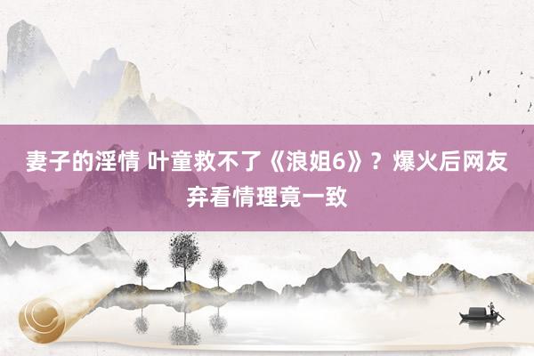 妻子的淫情 叶童救不了《浪姐6》？爆火后网友弃看情理竟一致