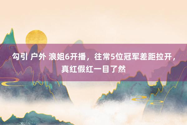 勾引 户外 浪姐6开播，往常5位冠军差距拉开，真红假红一目了然