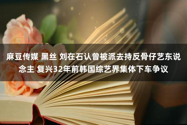 麻豆传媒 黑丝 刘在石认曾被派去持反骨仔艺东说念主 复兴32年前韩国综艺界集体下车争议