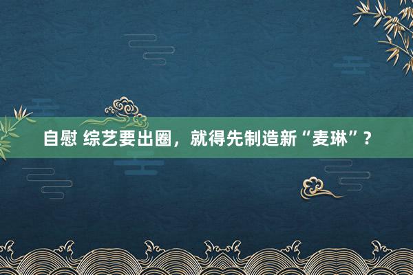 自慰 综艺要出圈，就得先制造新“麦琳”？