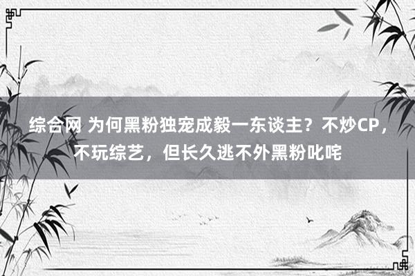 综合网 为何黑粉独宠成毅一东谈主？不炒CP，不玩综艺，但长久逃不外黑粉叱咤
