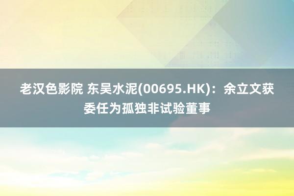 老汉色影院 东吴水泥(00695.HK)：余立文获委任为孤独非试验董事