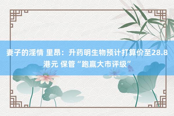 妻子的淫情 里昂：升药明生物预计打算价至28.8港元 保管“跑赢大市评级”