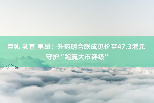 巨乳 乳首 里昂：升药明合联成见价至47.3港元 守护“跑赢大市评级”