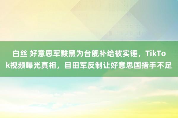 白丝 好意思军黢黑为台舰补给被实锤，TikTok视频曝光真相，目田军反制让好意思国措手不足