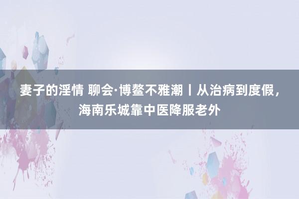 妻子的淫情 聊会·博鳌不雅潮丨从治病到度假，海南乐城靠中医降服老外