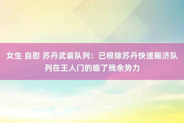 女生 自慰 苏丹武装队列：已根除苏丹快速赈济队列在王人门的临了残余势力