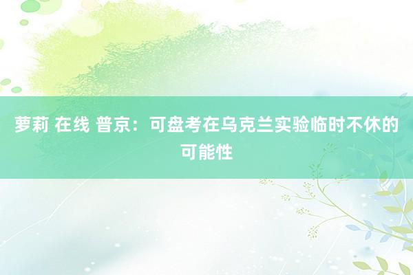 萝莉 在线 普京:可盘考在乌克兰实验临时不休的可能性
