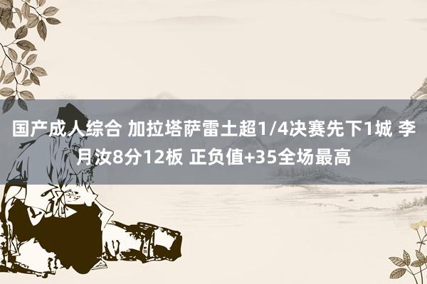 国产成人综合 加拉塔萨雷土超1/4决赛先下1城 李月汝8分12板 正负值+35全场最高