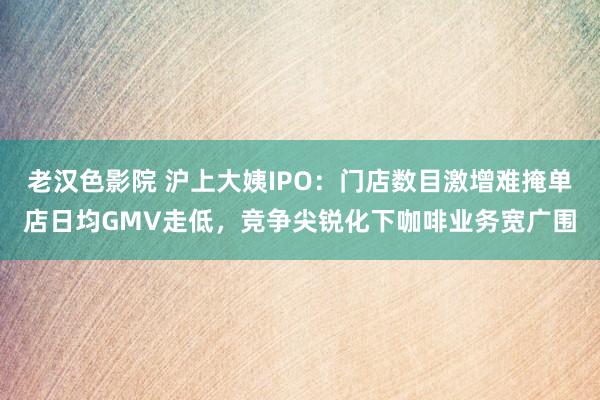 老汉色影院 沪上大姨IPO：门店数目激增难掩单店日均GMV走低，竞争尖锐化下咖啡业务宽广围