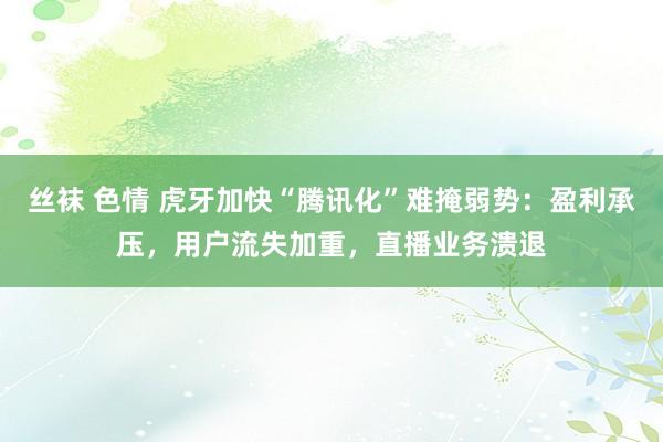 丝袜 色情 虎牙加快“腾讯化”难掩弱势：盈利承压，用户流失加重，直播业务溃退