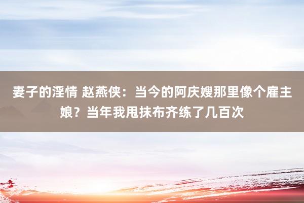妻子的淫情 赵燕侠：当今的阿庆嫂那里像个雇主娘？当年我甩抹布齐练了几百次
