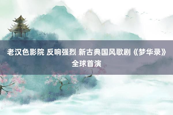 老汉色影院 反响强烈 新古典国风歌剧《梦华录》全球首演