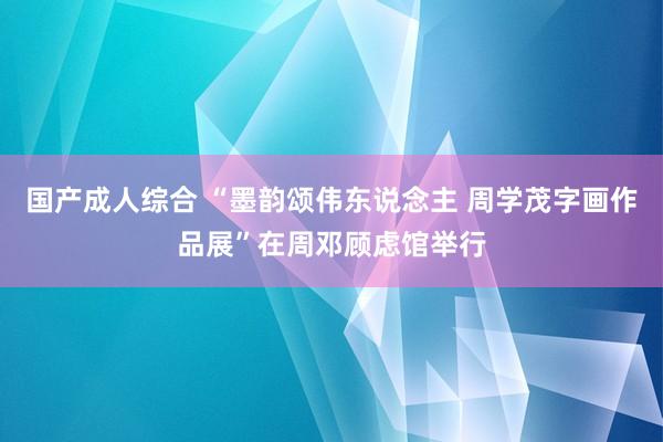 国产成人综合 “墨韵颂伟东说念主 周学茂字画作品展”在周邓顾虑馆举行