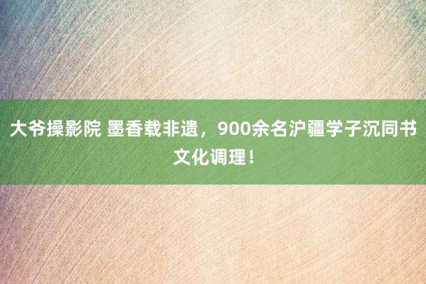 大爷操影院 墨香载非遗，900余名沪疆学子沉同书文化调理！