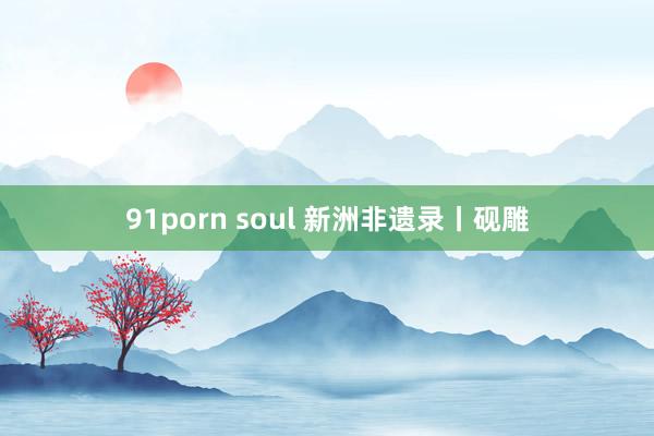91porn soul 新洲非遗录丨砚雕