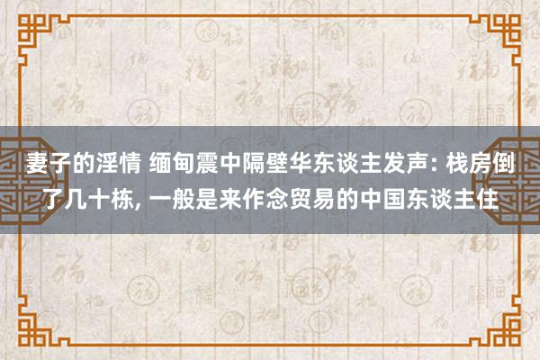妻子的淫情 缅甸震中隔壁华东谈主发声: 栈房倒了几十栋， 一般是来作念贸易的中国东谈主住