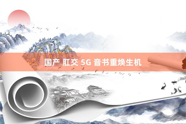 国产 肛交 5G 音书重焕生机
