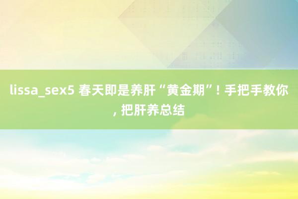 lissa_sex5 春天即是养肝“黄金期”! 手把手教你， 把肝养总结