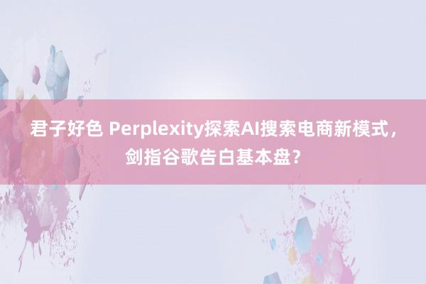 君子好色 Perplexity探索AI搜索电商新模式，剑指谷歌告白基本盘？