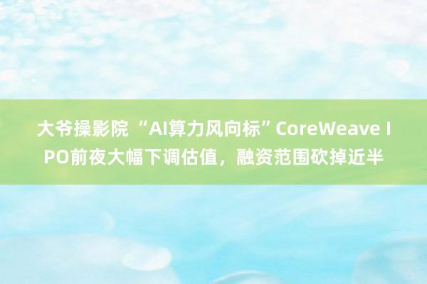 大爷操影院 “AI算力风向标”CoreWeave IPO前夜大幅下调估值，融资范围砍掉近半