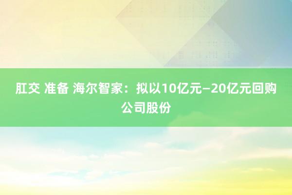 肛交 准备 海尔智家：拟以10亿元—20亿元回购公司股份