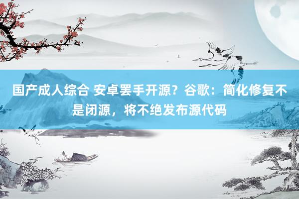 国产成人综合 安卓罢手开源？谷歌：简化修复不是闭源，将不绝发布源代码