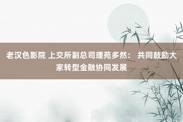 老汉色影院 上交所副总司理苑多然： 共同鼓励大家转型金融协同发展