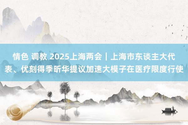 情色 调教 2025上海两会｜上海市东谈主大代表、优刻得季昕华提议加速大模子在医疗限度行使