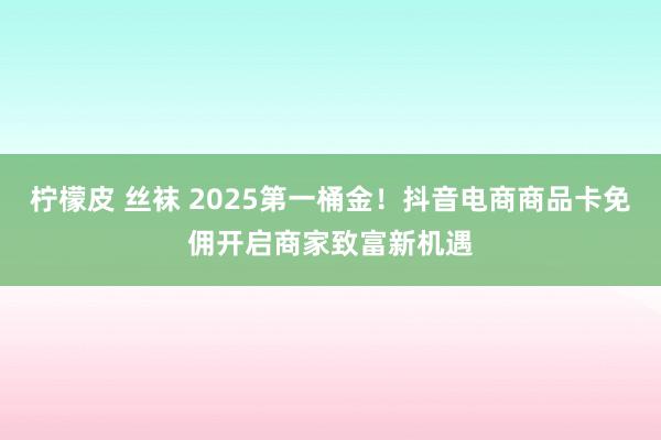柠檬皮 丝袜 2025第一桶金！抖音电商商品卡免佣开启商家致富新机遇