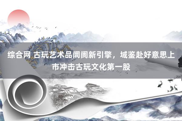 综合网 古玩艺术品阛阓新引擎，域鉴赴好意思上市冲击古玩文化第一股