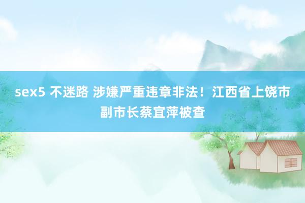 sex5 不迷路 涉嫌严重违章非法！江西省上饶市副市长蔡宜萍被查
