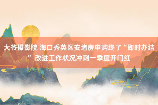 大爷操影院 海口秀英区安堵房申购终了“即时办结” 改进工作状况冲刺一季度开门红