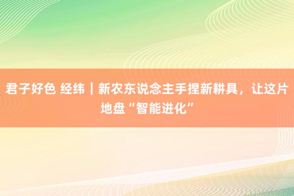 君子好色 经纬｜新农东说念主手捏新耕具，让这片地盘“智能进化”