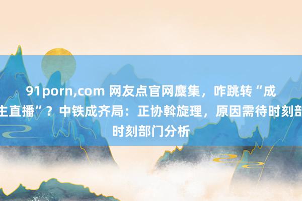 91porn，com 网友点官网麇集，咋跳转“成东说念主直播”？中铁成齐局：正协斡旋理，原因需待时刻部门分析