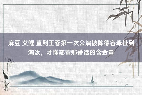 麻豆 艾鲤 直到王蓉第一次公演被陈德容牵扯到淘汰，才懂郝蕾那番话的含金量