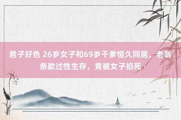 君子好色 26岁女子和69岁干爹恒久同居，老翁条款过性生存，竟被女子掐死