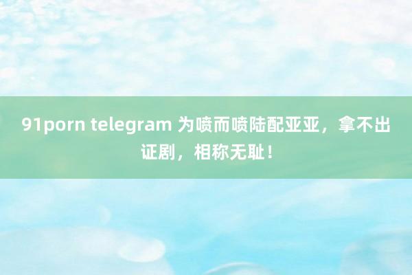 91porn telegram 为喷而喷陆配亚亚，拿不出证剧，相称无耻！