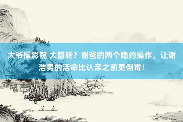 大爷操影院 大回转？谢爸的两个隐约操作，让谢浩男的活命比认亲之前更倒霉！