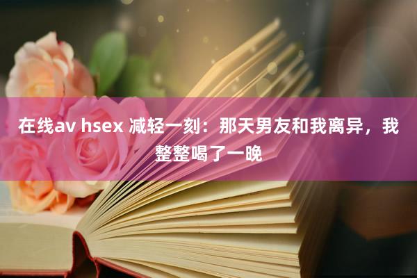 在线av hsex 减轻一刻：那天男友和我离异，我整整喝了一晚