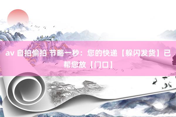 av 自拍偷拍 节略一秒：您的快递【躲闪发货】已帮您放【门口】