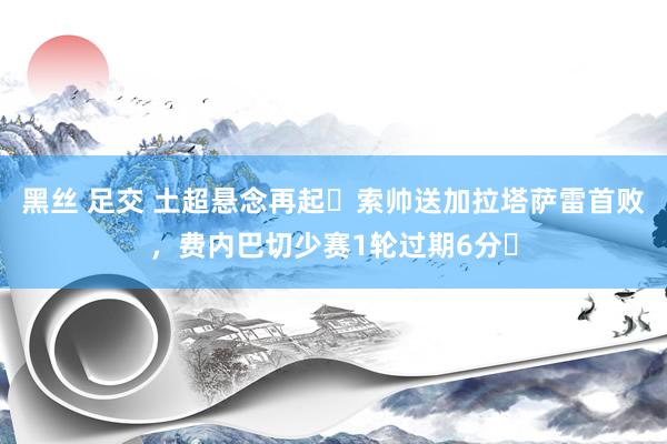 黑丝 足交 土超悬念再起❗索帅送加拉塔萨雷首败，费内巴切少赛1轮过期6分❗