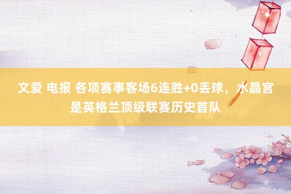文爱 电报 各项赛事客场6连胜+0丢球，水晶宫是英格兰顶级联赛历史首队