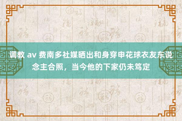 调教 av 费南多社媒晒出和身穿申花球衣友东说念主合照，当今他的下家仍未笃定